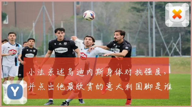 小法亲述乌迪内斯身体对抗强度,并点出他最欣赏的意大利国脚是谁