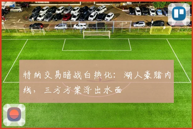 特纳交易暗战白热化:湖人豪赌内线,三方方案浮出水面