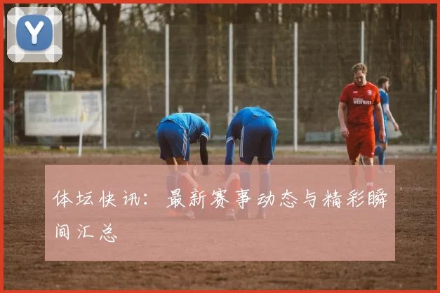 体坛快讯：最新赛事动态与精彩瞬间汇总