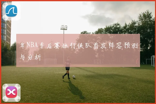 年NBA季后赛独行侠队首发阵容预测与分析