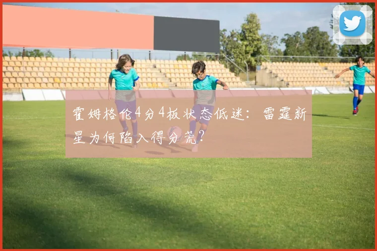 霍姆格伦4分4板状态低迷：雷霆新星为何陷入得分荒？