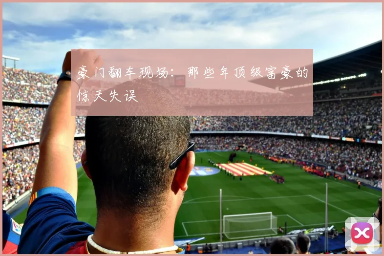 豪门翻车现场：那些年顶级富豪的惊天失误