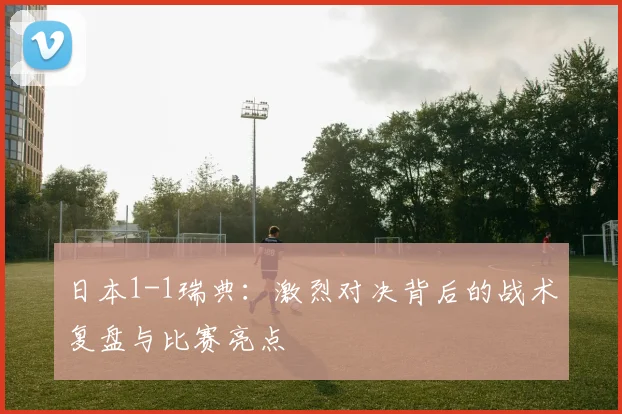 日本1-1瑞典:激烈对决背后的战术复盘与比赛亮点