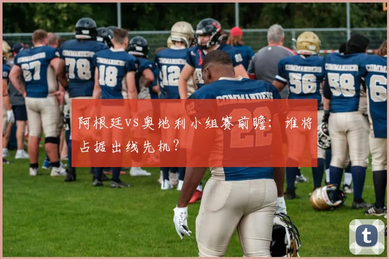 阿根廷vs奥地利小组赛前瞻:谁将占据出线先机?