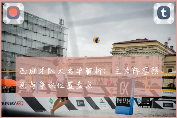西班牙队大名单解析:主力阵容预测与争议位置盘点