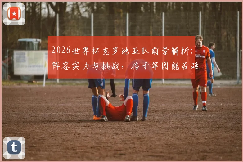 2026世界杯克罗地亚队前景解析：阵容实力与挑战，格子军团能否延续辉煌？