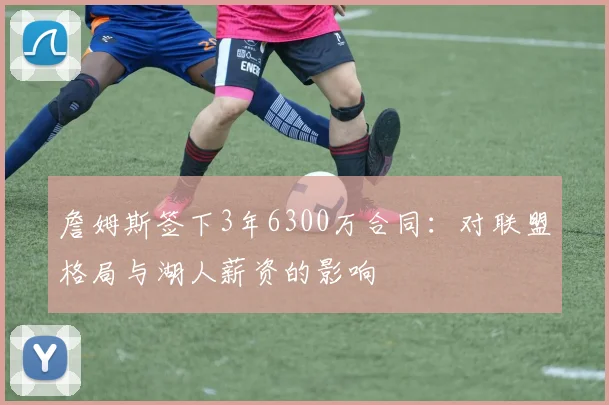詹姆斯签下3年6300万合同:对联盟格局与湖人薪资的影响