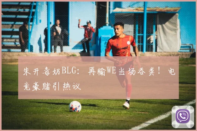 朱开毒奶BLG：再输WE当场吞粪！电竞豪赌引热议