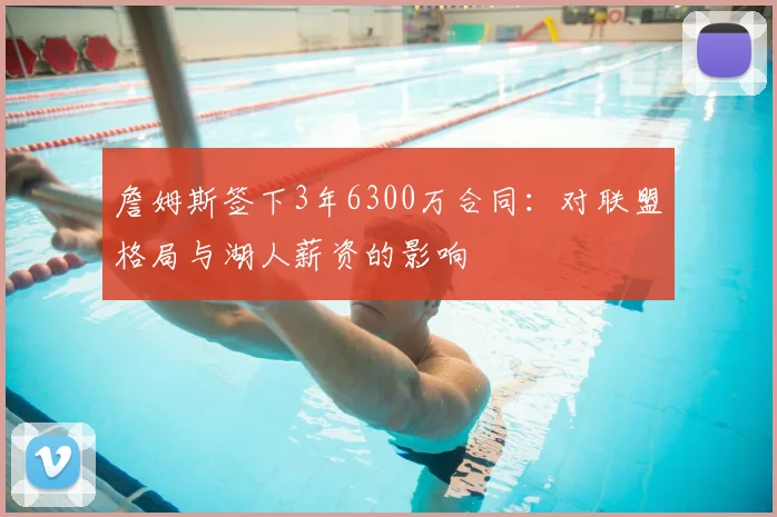 詹姆斯签下3年6300万合同：对联盟格局与湖人薪资的影响