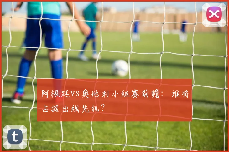 阿根廷vs奥地利小组赛前瞻:谁将占据出线先机?